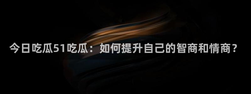 51吃瓜onlyfans网黄：今日吃瓜51吃瓜：如何提升自己的智商和情商？