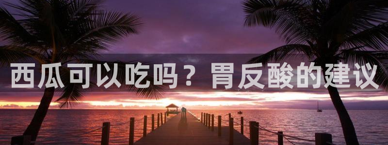 51cg吃瓜网每日吃瓜:西瓜可以吃吗?胃反酸的建议