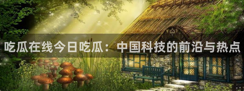 51吃瓜今日吃瓜必吃莫里:吃瓜在线今日吃瓜:中国科技的前沿与热点