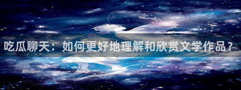 51吃瓜今日吃瓜入口:吃瓜聊天:如何更好地理解和欣赏文学作品?