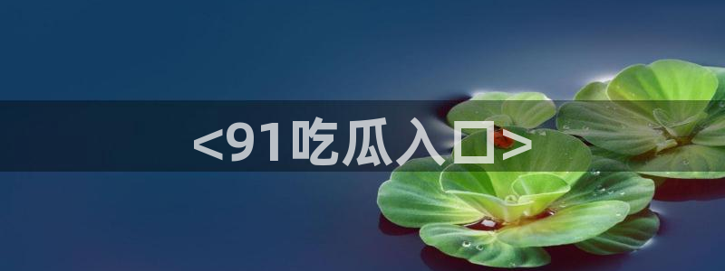 吃瓜今日吃瓜热门大瓜：<91吃瓜入口>