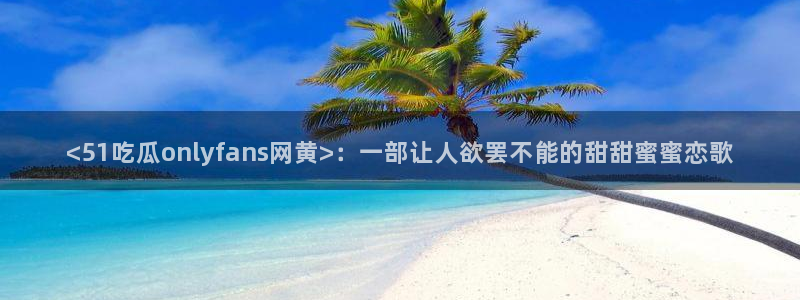 吃瓜网 今日吃瓜 热门大瓜：<51吃瓜onlyfans网黄>：一部让人欲罢不能的甜甜蜜蜜恋歌